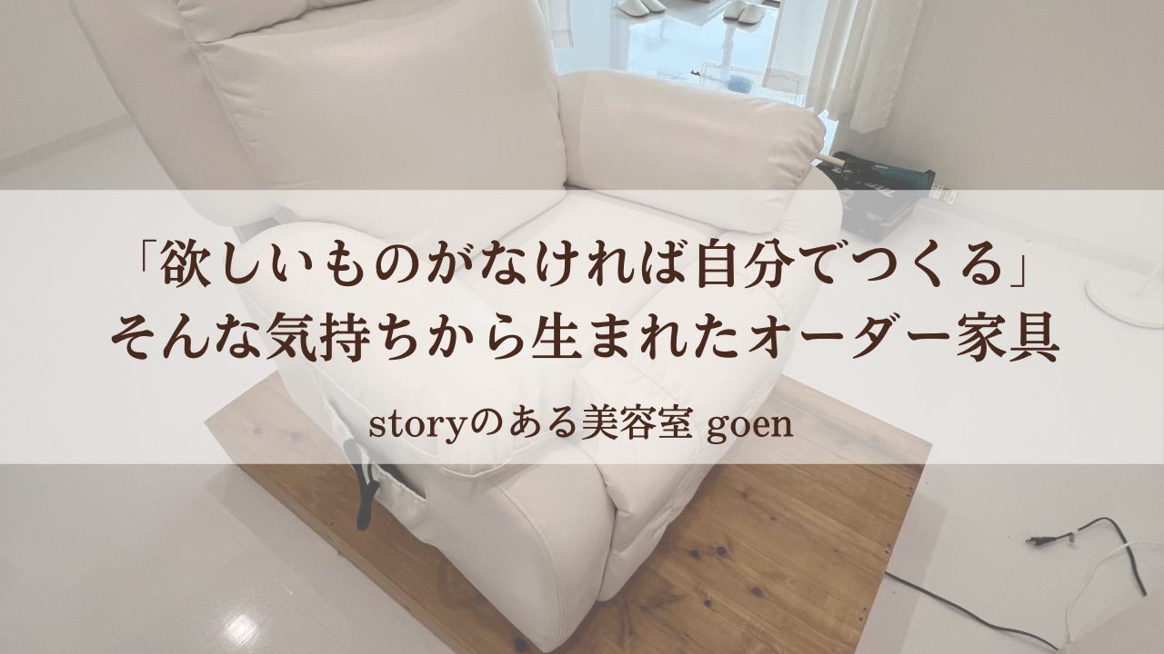 白いリクライニングチェアが木製の台に乗せられた施術スペースの写真に、「欲しいものがなければ自分でつくる そんな気持ちから生まれたオーダー家具」というメッセージと「storyのある美容室 goen」の文字が重ねられている。